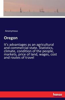 Oregon: It's advantages as an agricultural and commercial state. Statistics, climate, condition of the people, markets, price of land, wages, cost and routes of travel