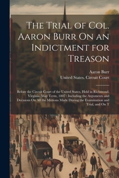 Paperback The Trial of Col. Aaron Burr On an Indictment for Treason: Before the Circuit Court of the United States, Held in Richmond, Virginia, May Term, 1807: Book