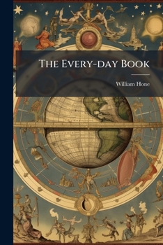 The Every-Day Book; Or, Everlasting Calendar of Popular Amusements, Sports, Pastimes, Ceremonies, Manners, Customs, and Events, Incident to Each of T