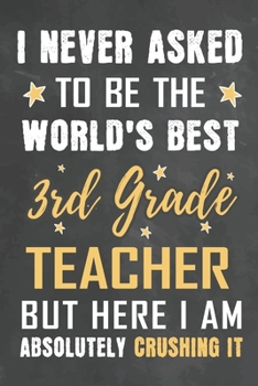 I Never Asked To Be The World's Best 3rd Grade Teacher But Here I Am Absolutely Crushing It: Journal Notebook 108 Pages 6 x 9 Lined Writing Paper School Appreciation Day Gift from Student