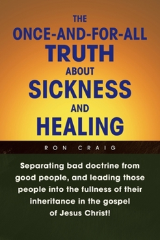 Paperback The Once-And-For-All Truth About Sickness and Healing: Separating Bad Doctrine from Good People, and Leading Those People into the Fullness of Their I Book