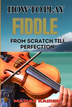 HOW TO PLAY FIDDLE FROM SCRATCH TILL PERFECTION: Beginner's Guide To Learning Techniques, Tunes, And Performance Skills To Expert Level