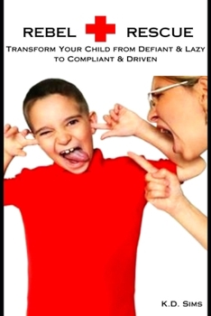 Rebel Rescue: Transform Your Child from Defiant & Lazy to Compliant & Driven