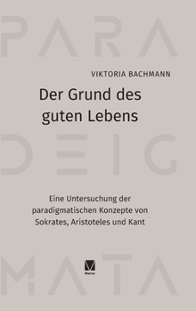 Der Grund des guten Lebens: Eine Untersuchung der paradigmatischen Konzepte von Sokrates, Aristoteles und Kant (German Edition)