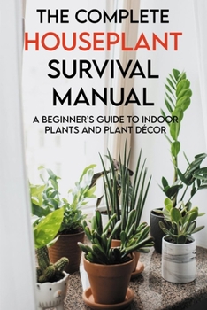 The Complete Houseplant Survival Manual: A Beginner's Guide To Indoor Plants And Plant D�cor: Houseplants For Beginners Book