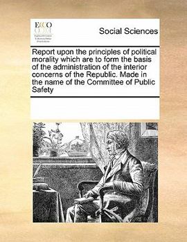Report upon the principles of political morality which are to form the basis of the administration of the interior concerns of the Republic. Made in the name of the Committee of Public Safety