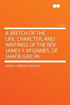 A Sketch of the Life, Charcter, and Writings of the Rev. James Y. M'Ginnes, of Shade Gap, Pa.