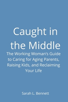 Caught in the Middle: The Working Woman's Guide to Caring for Aging Parents, Raising Kids, and Reclaiming Your Life
