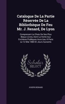 Catalogue De La Partie R�serv�e De La Biblioth�que De Feu Mr. J. Renard, De Lyon: Comprenant Le Choix De Ses Plus Beaux Livres, Dont La Vente Aux Ench�res Publiques Aura Lieu � Paris Le 12 Mai 1884 Et