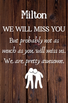 Milton We Will Miss You But Probably Not as Much As You Will Miss us. We Are Pretty Awesome.: Milton Funny gift for coworker / colleague that is ... him or her. (6 x 9 - 110 Blank Lined Pages)