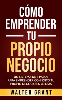 C�mo Emprender Tu Propio Negocio: Un Sistema De 7 Pasos Para Emprender Con �xito Tu Propio Negocio En 30 D�as