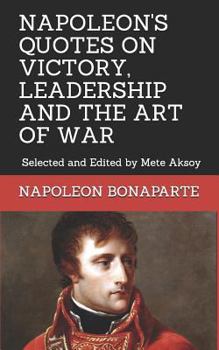 NAPOLEON QUOTES ON VICTORY, LEADERSHIP AND THE ART OF WAR: Selected and Edited by Mete Aksoy