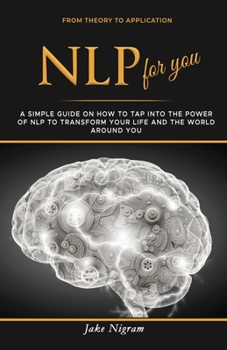 NLP for you: A Simple Guide on How to Tap into the Power of NLP to Transform Your Life and the World Around You
