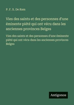 Vies des saints et des personnes d'une éminente piété qui ont vécu dans les anciennes provinces Belges: Vies des saints et des personnes d'une ... ont vécu dans les anciennes provinces Belges