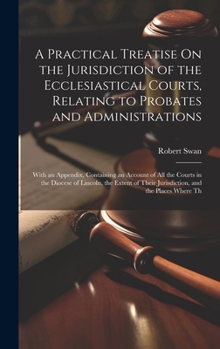 Hardcover A Practical Treatise On the Jurisdiction of the Ecclesiastical Courts, Relating to Probates and Administrations: With an Appendix, Containing an Accou Book