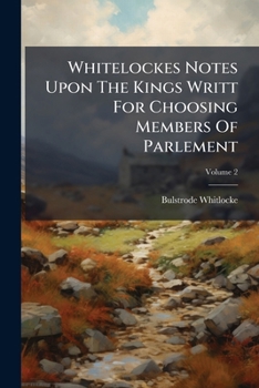Whitelockes Notes Upon The Kings Writt For Choosing Members Of Parlement: Xiii. Car. Ii, Being Disquisitions On The Government Of England, Volume 2