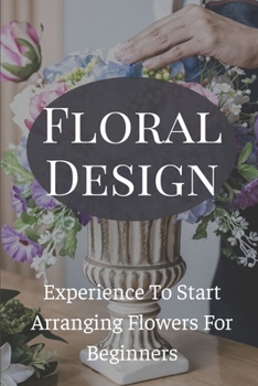Floral Design Experience To Start Arranging Flowers For Beginners: Create Gorgeous Long Lasting Floral Designs
