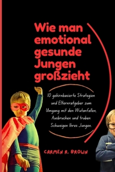 Wie man emotional gesunde Jungen großzieht: 10 gehirnbasierte Strategien und Elternratgeber zum Umgang mit den Wutanfällen, Ausbrüchen und trüben Schweigen Ihres Jungen. (German Edition)
