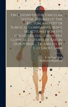 On Lesions of the Vascular System, Diseases of the Rectum, and Other Surgical Complaints, Being Selections From the Collected Edition of the Clinical ... Dupuytren ... Tr. and ed. by F. Le Gros Clark
