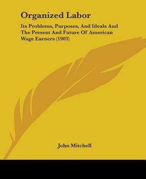 Organized Labor: Its Problems, Purposes and Ideals and the Present and Future of American Wage Earners (Classic Reprint)