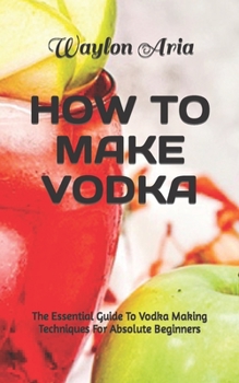 Paperback How to Make Vodka: The Essential Guide To Vodka Making Techniques For Absolute Beginners Book