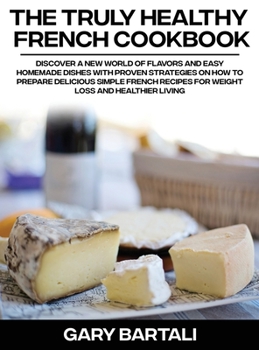 The Truly Healthy French Cookbook: Discover a New World of Flavors and Easy Homemade Dishes with Proven Strategies On How To Prepare Delicious Simple French Recipes For Weight Loss And Healthier Livin
