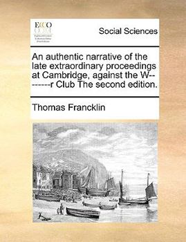 An authentic narrative of the late extraordinary proceedings at Cambridge, against the W--------r Club The second edition.