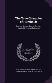 The True Character of Humboldt: Oration, Delivered at the German Humboldt Festival, in Boston