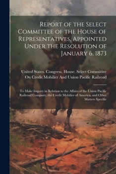 Report of the Select Committee of the House of Representatives, Appointed Under the Resolution of January 6, 1873: To Make Inquiry in Relation to the ... of America, and Other Matters Specifie