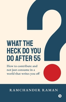 WHAT THE HECK DO YOU DO AFTER 55: How to Contribute and not just consume in a world that writes you off
