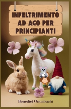 INFELTRIMENTO AD AGO PER PRINCIPIANTI: L'ultimo manuale di infeltrimento ad ago per principianti e oltre (Italian Edition)