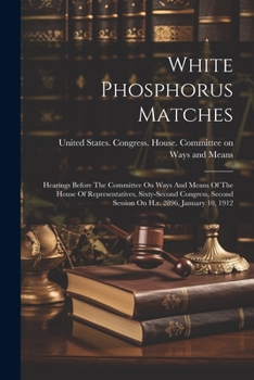 White Phosphorus Matches: Hearings Before The Committee On Ways And Means Of The House Of Representatives, Sixty-second Congress, Second Session On H.r. 2896, January 10, 1912
