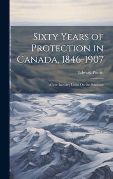 Hardcover Sixty Years of Protection in Canada, 1846-1907: Where Industry Leans On the Politician Book