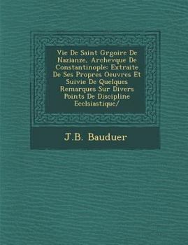 Vie de Saint Gr Goire de Nazianze, Archev Que de Constantinople: Extraite de Ses Propres Oeuvres Et Suivie de Quelques Remarques Sur Divers Points de Discipline Eccl Siastique/