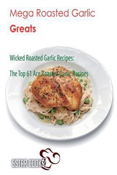 Mega Roasted Garlic Greats: Wicked Roasted Garlic Recipes, the Top 61 Ace Roasted Garlic Recipes