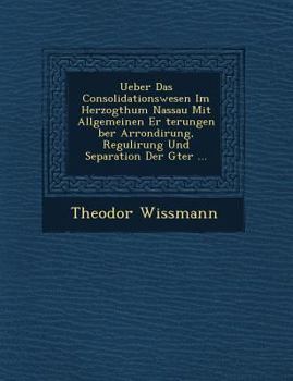 Ueber Das Consolidationswesen Im Herzogthum Nassau Mit Allgemeinen Er Terungen Ber Arrondirung, Regulirung Und Separation Der G Ter ...
