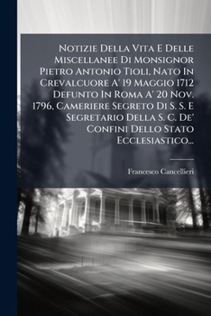 Notizie Della Vita E Delle Miscellanee Di Monsignor Pietro Antonio Tioli, Nato In Crevalcuore A' 19 Maggio 1712 Defunto In Roma A' 20 Nov. 1796, ... Stato Ecclesiastico...
