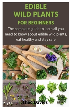EDIBLE WILD PLANTS FOR BEGINNERS: The complete guide to learn all you need to know about edible wild plants, eat healthy and stay safe