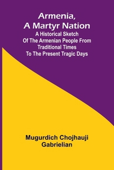 Armenia, A Martyr Nation; A Historical Sketch Of The Armenian People From Traditional Times To The Present Tragic Days