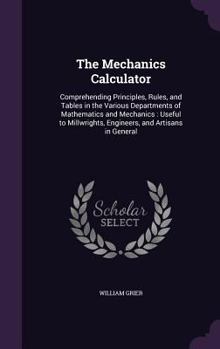 Hardcover The Mechanics Calculator: Comprehending Principles, Rules, and Tables in the Various Departments of Mathematics and Mechanics: Useful to Millwri Book