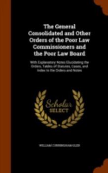 The General Consolidated and Other Orders of the Poor Law Commissioners and the Poor Law Board: With Explanatory Notes Elucidating the Orders, Tables of Statutes, Cases, and Index to the Orders and No