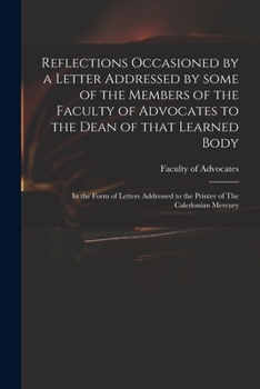 Reflections Occasioned by a Letter Addressed by Some of the Members of the Faculty of Advocates to the Dean of That Learned Body: In the Form of Letters Addressed to the Printer of The Caledonian Merc