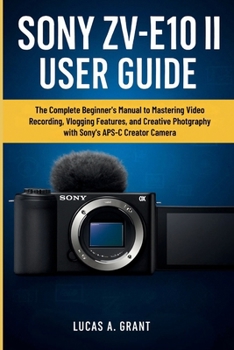 SONY ZV-E10 II USER GUIDE: The Complete Beginner’s Manual to Mastering Video Recording, Vlogging Features, and Creative Photography with Sony’s APS-C Creator Camera