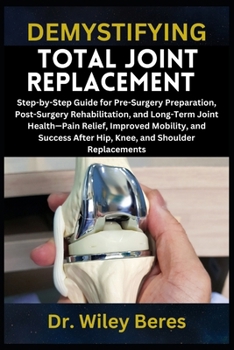 DEMYSTIFYING TOTAL JOINT REPLACEMENT: Step-by-Step Guide for Pre-Surgery Preparation, Post-Surgery Rehabilitation, and Long-Term Joint Health—Pain ... After Hip, Knee, and Shoulder Replacements