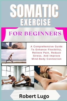 SOMATIC EXERCISE FOR BEGINNERS: A Comprehensive Guide To Enhance Flexibility, Relieve Pain, Reduce Stress, And Improve Mind-Body Connection