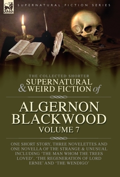 The Collected Shorter Supernatural & Weird Fiction of Algernon Blackwood Volume 7: One Short Story, Three Novelettes and One Novella of the Strange ... Regeneration of Lord Ernie' and 'The Wendigo'