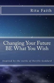 Changing Your Future Be What You Wish: Inspired by the Works of Neville Goddard