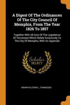 Paperback A Digest of the Ordinances of the City Council of Memphis, from the Year 1826 to 1857: Together with All Acts of the Legislature of Tennessee Which Re Book