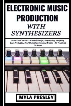 Electronic Music Production with Synthesizers: Unlock The Secrets Of Sound Design, Sequencing, Sampling, Beat Production And Mixing For Stunning Track