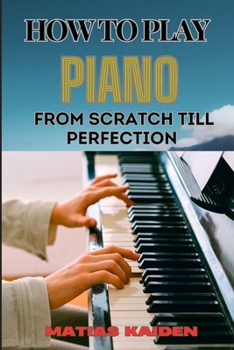 HOW TO PLAY PIANO FROM SCRATCH TILL PERFECTION: Essential Techniques, Practice Tips, And Proven Strategies For Beginners To Advanced Level